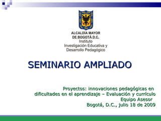 SEMINARIO AMPLIADO    Proyectos: innovaciones pedagógicas en  dificultades en el aprendizaje – Evaluación y currículo Equipo Asesor  Bogotá, D.C., julio 18 de 2009 