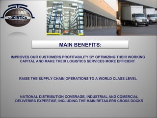 IMPROVES OUR CUSTOMERS PROFITABILITY BY OPTIMIZING THEIR WORKING CAPITAL AND MAKE THEIR LOGISTICS SERVICES MORE EFFICIENT  RAISE THE SUPPLY CHAIN OPERATIONS TO A WORLD CLASS LEVEL  NATIONAL DISTRIBUTION COVERAGE, INDUSTRIAL AND COMERCIAL DELIVERIES EXPERTISE, INCLUDING THE MAIN RETAILERS CROSS DOCKS MAIN BENEFITS: 