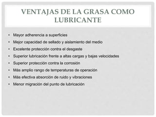 VENTAJAS DE LA GRASA COMO
LUBRICANTE
• Mayor adherencia a superficies
• Mejor capacidad de sellado y aislamiento del medio
• Excelente protección contra el desgaste
• Superior lubricación frente a altas cargas y bajas velocidades
• Superior protección contra la corrosión
• Más amplio rango de temperaturas de operación
• Más efectiva absorción de ruido y vibraciones
• Menor migración del punto de lubricación
 