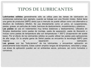 TIPOS DE LUBRICANTES
Lubricantes sólidos generalmente sólo se utiliza para las tareas de lubricación en
condiciones extremas (por ejemplo, cuando se trabaja con una fricción mixta). Setral tiene
una gama de productos (MIPO serie) que a menudo se puede utilizar como una alternativa a
disulfuro de molibdeno (MoS2). Se usa directamente como un polvo, en suspensiones,
pastas, grasas, en películas de metal, barnices de deslizamiento, revestimientos y plásticos.
Las pastas se usa en rodamientos muy lentos (balanceo y deslizamiento), utilizados en
Simples deslizantes como pastas de montaje, pasta de separación, pasta de liberación o
incluso como pastas de temperatura alta con temperaturas > 300°C (evaporación del aceite
base). Por el efecto de los lubricantes sólidos se puede utilizar las pastas para aplicaciones
de alta carga. En la amplia gama de Setral pastas se encuentra la tecnología MIPO para
mejorar la separación y lubricación.
Las grasas son las "todo-terreno" de los lubricantes, y encuentran aplicación en
prácticamente toda industria. Estas cubren amplios rangos de temperatura, velocidad y carga.
Las áreas de aplicación pueden ser en ambientes secos, polvosos, así como húmedos o
corrosivos.
 