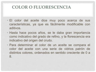 COLOR O FLUORESCENCIA
• El color del aceite dice muy poco acerca de sus
características, ya que es fácilmente modificable con
aditivos.
• Hasta hace pocos años, se le daba gran importancia
como indicativo del grado de refino, y la florescencia era
indicativo del origen del crudo.
• Para determinar el color de un aceite se compara el
color del aceite con una serie de vidrios patrón de
distintos colores, ordenados en sentido creciente de 0 a
8.
 