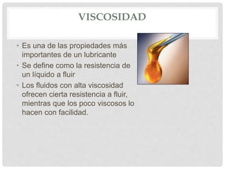 VISCOSIDAD
• Es una de las propiedades más
importantes de un lubricante
• Se define como la resistencia de
un líquido a fluir
• Los fluidos con alta viscosidad
ofrecen cierta resistencia a fluir,
mientras que los poco viscosos lo
hacen con facilidad.
 