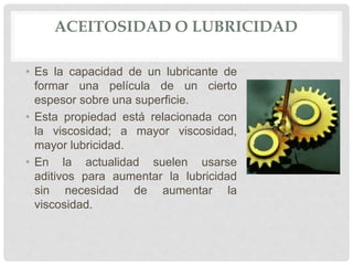 ACEITOSIDAD O LUBRICIDAD
• Es la capacidad de un lubricante de
formar una película de un cierto
espesor sobre una superficie.
• Esta propiedad está relacionada con
la viscosidad; a mayor viscosidad,
mayor lubricidad.
• En la actualidad suelen usarse
aditivos para aumentar la lubricidad
sin necesidad de aumentar la
viscosidad.
 