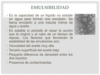 EMULSIBILIDAD
• Es la capacidad de un líquido no soluble
en agua para formar una emulsión. Se
llama emulsión a una mezcla íntima de
agua y aceite.
• Es estable si persiste al cesar la acción
que la originó y al cabo de un tiempo de
reposo. Los factores que favorecen la
estabilidad de las emulsiones son:
• Viscosidad del aceite muy alta
• Tensión superficial del aceite baja
• Pequeña diferencia de densidad entre los
dos líquidos
• Presencia de contaminantes.
 