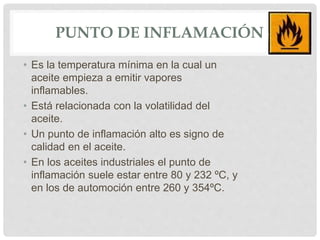 PUNTO DE INFLAMACIÓN
• Es la temperatura mínima en la cual un
aceite empieza a emitir vapores
inflamables.
• Está relacionada con la volatilidad del
aceite.
• Un punto de inflamación alto es signo de
calidad en el aceite.
• En los aceites industriales el punto de
inflamación suele estar entre 80 y 232 ºC, y
en los de automoción entre 260 y 354ºC.
 