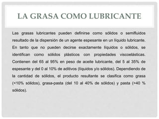 LA GRASA COMO LUBRICANTE
Las grasas lubricantes pueden definirse como sólidos o semifluidos
resultado de la dispersión de un agente espesante en un líquido lubricante.
En tanto que no pueden decirse exactamente líquidos o sólidos, se
identifican como sólidos plásticos con propiedades viscoelásticas.
Contienen del 65 al 95% en peso de aceite lubricante, del 5 al 35% de
espesante y del 0 al 10% de aditivos (líquidos y/o sólidos). Dependiendo de
la cantidad de sólidos, el producto resultante se clasifica como grasa
(<10% sólidos), grasa-pasta (del 10 al 40% de sólidos) y pasta (>40 %
sólidos).
 