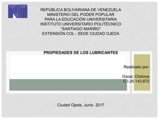 REPÙBLICA BOLIVARIANA DE VENEZUELA
MINISTERIO DEL PODER POPULAR
PARA LA EDUCACIÓN UNIVERSITARIA
INSTITUTO UNIVERSITARIO POLITÉCNICO
“SANTIAGO MARIÑO”
EXTENSIÓN COL - SEDE CIUDAD OJEDA
PROPIEDADES DE LOS LUBRICANTES
Realizado por:
Oscar, Chirinos
C.I.26.143.872
Ciudad Ojeda, Junio 2017
 