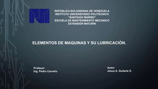 REPÚBLICA BOLIVARIANA DE VENEZUELA
INSTITUTO UNIVERSITARIO POLITÉCNICO
“SANTIAGO MARIÑO”
ESCUELA DE MANTENIMIENTO MECANICO
EXTENSIÓN MATURÍN
ELEMENTOS DE MAQUINAS Y SU LUBRICACIÓN.
Autor:
Jesus A. Guilarte E.
Profesor:
Ing. Pedro Carreño
 