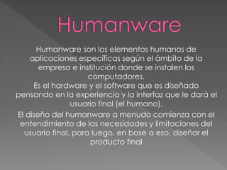 Humanware son los elementos humanos de
aplicaciones específicas según el ámbito de la
empresa e institución donde se instalen los
computadores.
Es el hardware y el software que es diseñado
pensando en la experiencia y la interfaz que le dará el
usuario final (el humano).
El diseño del humanware a menudo comienza con el
entendimiento de las necesidades y limitaciones del
usuario final, para luego, en base a eso, diseñar el
producto final
 