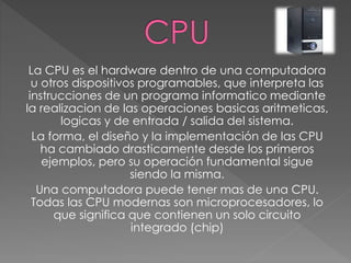 La CPU es el hardware dentro de una computadora
u otros dispositivos programables, que interpreta las
instrucciones de un programa informatico mediante
la realizacion de las operaciones basicas aritmeticas,
logicas y de entrada / salida del sistema.
La forma, el diseño y la implementación de las CPU
ha cambiado drasticamente desde los primeros
ejemplos, pero su operación fundamental sigue
siendo la misma.
Una computadora puede tener mas de una CPU.
Todas las CPU modernas son microprocesadores, lo
que significa que contienen un solo circuito
integrado (chip)
 