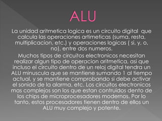 La unidad aritmetica logica es un circuito digital que
calcula las operaciones artimeticas (suma, resta,
multiplicacion, etc.) y operaciones logicas ( si, y, o,
no), entre dos numeros.
Muchos tipos de circuitos electronicos necesitan
realizar algun tipo de operacion aritmetica, asi que
incluso el circuito dentro de un reloj digital tendra un
ALU minuscula que se mantiene sumando 1 al tiempo
actual, y se mantiene comprobando si debe activar
el sonido de la alarma, etc. Los circuitos electronicos
mas complejos son los que estan contruidos dento de
los chips de microprocesadores modernos. Por lo
tanto, estos procesadores tienen dentro de ellos un
ALU muy complejo y potente.
 