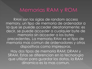 RAM son las siglas de random access
memory, un tipo de memoria de ordenador a
la que se puede acceder aleatoriamente; es
decir, se puede acceder a cualquier byte de
memoria sin acceder a los bytes
precedentes. La memoria RAM es el tipo de
memoria mas comun de ordenadores y otros
dispositivos como impresoras.
Hay dos tipos de memoria RAM: DRAM y
SRAM. Estas se diferencian en la tecnologia
que utilizan para guardar los datos, la RAM
dinamica es la mas comun.
 