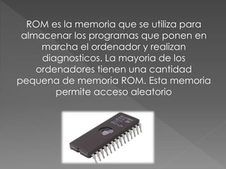 ROM es la memoria que se utiliza para
almacenar los programas que ponen en
marcha el ordenador y realizan
diagnosticos. La mayoria de los
ordenadores tienen una cantidad
pequena de memoria ROM. Esta memoria
permite acceso aleatorio
 