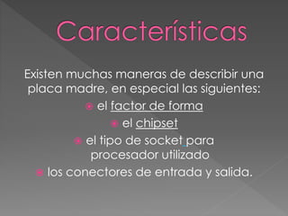 Existen muchas maneras de describir una
placa madre, en especial las siguientes:
 el factor de forma
 el chipset
 el tipo de socket para
procesador utilizado
 los conectores de entrada y salida.
 