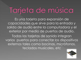 Es una tarjeta para expansión de
capacidades que sirve para la entrada y
salida de audio entre la computadora y el
exterior por medio de puertos de audio.
Todas las tarjetas de sonido integran
varios puertos para conectar los dispositivos
externos tales como bocinas, micrófonos,
teclados musicales, etc
 