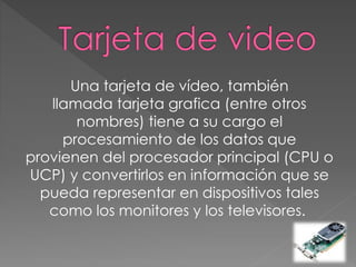 Una tarjeta de vídeo, también
llamada tarjeta grafica (entre otros
nombres) tiene a su cargo el
procesamiento de los datos que
provienen del procesador principal (CPU o
UCP) y convertirlos en información que se
pueda representar en dispositivos tales
como los monitores y los televisores.
 