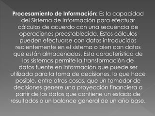 Procesamiento de Información: Es la capacidad
del Sistema de Información para efectuar
cálculos de acuerdo con una secuencia de
operaciones preestablecida. Estos cálculos
pueden efectuarse con datos introducidos
recientemente en el sistema o bien con datos
que están almacenados. Esta característica de
los sistemas permite la transformación de
datos fuente en información que puede ser
utilizada para la toma de decisiones, lo que hace
posible, entre otras cosas, que un tomador de
decisiones genere una proyección financiera a
partir de los datos que contiene un estado de
resultados o un balance general de un año base.
 