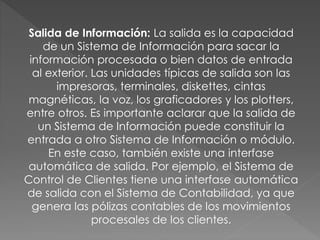 Salida de Información: La salida es la capacidad
de un Sistema de Información para sacar la
información procesada o bien datos de entrada
al exterior. Las unidades típicas de salida son las
impresoras, terminales, diskettes, cintas
magnéticas, la voz, los graficadores y los plotters,
entre otros. Es importante aclarar que la salida de
un Sistema de Información puede constituir la
entrada a otro Sistema de Información o módulo.
En este caso, también existe una interfase
automática de salida. Por ejemplo, el Sistema de
Control de Clientes tiene una interfase automática
de salida con el Sistema de Contabilidad, ya que
genera las pólizas contables de los movimientos
procesales de los clientes.
 