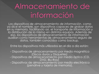 Los dispositivos de almacenamiento de información, como
ya dice el nombre, son dispositivos capaces de grabar datos
en su memoria, facilitando así, el transporte de información y
la distribución de la misma en distintos equipos. Además de
eso, los dispositivos de almacenamiento de información
auxilian como herramientas de almacenamiento seguro de
datos, también conocidos como backup.
Entre los dispositivos más utilizados en el día a día están:
- Dispositivos de almacenamiento por medio magnético
(Discos duros y Disquetes)
- Dispositivos de almacenamiento por medio óptico (CD,
DVD, Blu-Ray)
- Dispositivos de almacenamiento por medio electrónico
(pendrive y tarjeta de memoria).
 