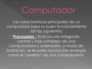 Las características principales de un
computador para su buen funcionamiento
son los siguientes:
Procesador : Es el circuito integrado
central y más complejo de una
computadora u ordenador; a modo de
ilustración, se le suele asociar por analogía
como el "cerebro" de una computadora.
 
