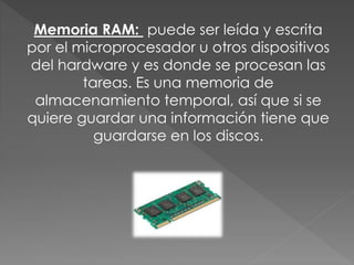 Memoria RAM: puede ser leída y escrita
por el microprocesador u otros dispositivos
del hardware y es donde se procesan las
tareas. Es una memoria de
almacenamiento temporal, así que si se
quiere guardar una información tiene que
guardarse en los discos.
 