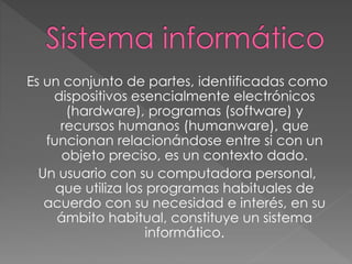 Es un conjunto de partes, identificadas como
dispositivos esencialmente electrónicos
(hardware), programas (software) y
recursos humanos (humanware), que
funcionan relacionándose entre si con un
objeto preciso, es un contexto dado.
Un usuario con su computadora personal,
que utiliza los programas habituales de
acuerdo con su necesidad e interés, en su
ámbito habitual, constituye un sistema
informático.
 
