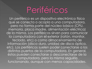 Un periférico es un dispositivo electrónico físico
que se conecta o acopla a una computadora,
pero no forma parte del núcleo básico (CPU,
memoria, placa madre, alimentación eléctrica)
de la misma. Los periféricos sirven para comunicar
la computadora con el exterior (ratón, monitor,
teclado, etc) o como almacenamiento de
información (disco duro, unidad de disco óptico,
etc). Los periféricos suelen poder conectarse a los
distintos puertos de la computadora. En general,
éstos pueden conectarse o desconectarse de la
computadora, pero la misma seguiría
funcionando, aunque con menos capacidades.
 