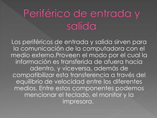 Los periféricos de entrada y salida sirven para
la comunicación de la computadora con el
medio externo.Proveen el modo por el cual la
información es transferida de afuera hacia
adentro, y viceversa, además de
compatibilizar esta transferencia a través del
equilibrio de velocidad entre los diferentes
medios. Entre estos componentes podemos
mencionar el teclado, el monitor y la
impresora.
 