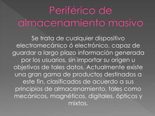 Se trata de cualquier dispositivo
electromecánico ó electrónico, capaz de
guardar a largo plazo información generada
por los usuarios, sin importar su origen u
objetivos de tales datos. Actualmente existe
una gran gama de productos destinados a
este fin, clasificados de acuerdo a sus
principios de almacenamiento, tales como
mecánicos, magnéticos, digitales, ópticos y
mixtos.
 