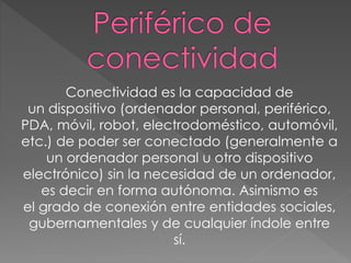 Conectividad es la capacidad de
un dispositivo (ordenador personal, periférico,
PDA, móvil, robot, electrodoméstico, automóvil,
etc.) de poder ser conectado (generalmente a
un ordenador personal u otro dispositivo
electrónico) sin la necesidad de un ordenador,
es decir en forma autónoma. Asimismo es
el grado de conexión entre entidades sociales,
gubernamentales y de cualquier índole entre
sí.
 