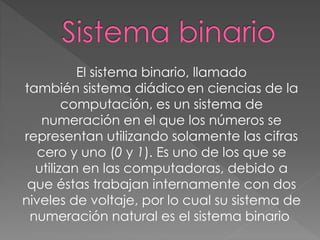 El sistema binario, llamado
también sistema diádico en ciencias de la
computación, es un sistema de
numeración en el que los números se
representan utilizando solamente las cifras
cero y uno (0 y 1). Es uno de los que se
utilizan en las computadoras, debido a
que éstas trabajan internamente con dos
niveles de voltaje, por lo cual su sistema de
numeración natural es el sistema binario
 