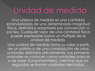 Una unidad de medida es una cantidad
estandarizada de una determinada magnitud
física, definida y adoptada por convención o
por ley. Cualquier valor de una cantidad física
puede expresarse como un múltiplo de la
unidad de medida.
Una unidad de medida toma su valor a partir
de un patrón o de una composición de otras
unidades definidas previamente. Las primeras
unidades se conocen como unidades básicas
o de base (fundamentales), mientras que las
segundas se llaman unidades derivadas.
 