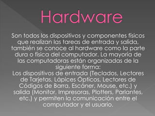 Son todos los dispositivos y componentes físicos
que realizan las tareas de entrada y salida,
también se conoce al hardware como la parte
dura o física del computador. La mayoría de
las computadoras están organizadas de la
siguiente forma:
Los dispositivos de entrada (Teclados, Lectores
de Tarjetas, Lápices Ópticos, Lectores de
Códigos de Barra, Escáner, Mouse, etc.) y
salida (Monitor, Impresoras, Plotters, Parlantes,
etc.) y permiten la comunicación entre el
computador y el usuario.
 