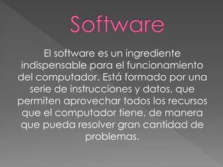 El software es un ingrediente
indispensable para el funcionamiento
del computador. Está formado por una
serie de instrucciones y datos, que
permiten aprovechar todos los recursos
que el computador tiene, de manera
que pueda resolver gran cantidad de
problemas.
 