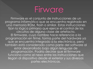 Firmware es el conjunto de instrucciones de un
programa informático que se encuentra registrado en
una memoria ROM, flash o similar. Estas instrucciones
fijan la lógica primaria que ejerce el control de los
circuitos de alguna clase de artefacto.
El firmware, cuyo nombre hace referencia a la
programación en firme, forma parte del hardware ya
que se encuentra integrado a la electrónica, pero
también está considerado como parte del software al
estar desarrollado bajo algún lenguaje de
programación. Podría decirse que el firmware
funciona como el nexo entre las instrucciones que
llegan al dispositivo desde el exterior y sus diversas
partes electrónicas.
 