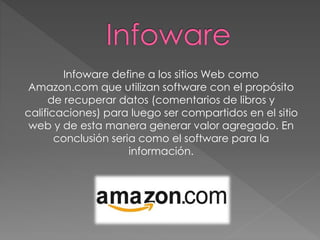 Infoware define a los sitios Web como
Amazon.com que utilizan software con el propósito
de recuperar datos (comentarios de libros y
calificaciones) para luego ser compartidos en el sitio
web y de esta manera generar valor agregado. En
conclusión seria como el software para la
información.
 