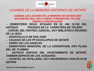 LUGARES DE LA MEMORIA HISTORICA DE GETAFE
AUNQUE LOS LUGARES DE LA MEMORIA DE GETAFE SON
BASTANTES MAS, SOLO VAMOS A PRESENTAR LOS QUE
VEREIS A CONTINUACION:
- CEMENTERIO ROJO. SITUADO EN EL KM 14,100 DEL
ANTIGUO TRAZADO DE LA CARRETERA DE TOLEDO
- CÁRCEL DEL PARTIDO JUDICIAL, HOY BIBLIOTECA RICARDO
DE LA VEGA
- HOSPITALILLO DE SAN JOSE
- COLEGIO DE LOS PP ESCOLAPIOS DE GETAFE
- CERRO DE LOS ANGELES
- CEMENTERIO MUNICIPAL DE LA CONCEPCION, HOY PLAZA
DEL DR. FLEMING
- ANTIGUO EDIFICIO DEL AYUNTAMIENTO DE GETAFE,
TAMBIÉN EDIFICIO DE LOS JUZGADOS.
- CUARTEL DE ARTILLERIA, HOY UNIVERSIDAD CARLOS III DE
GETAFE
GETAFE 11 DE NOVIEMBRE DE 2016
 