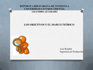 REPÚBLICA BOLIVARIANA DE VENEZUELA
   UNIVERSIDAD CENTROCCIDENTAL
        LISANDRO ALVARADO




  LOS OBJETIVOS Y EL MARCO TEÓRICO




                           Luis Rondón
                           Ingeniería de Producción
 