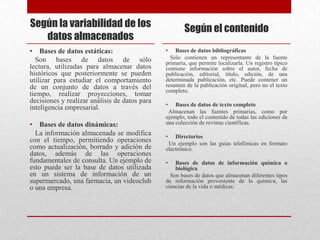 Según la variabilidad de los
datos almacenados
• Bases de datos estáticas:
Son bases de datos de sólo
lectura, utilizadas para almacenar datos
históricos que posteriormente se pueden
utilizar para estudiar el comportamiento
de un conjunto de datos a través del
tiempo, realizar proyecciones, tomar
decisiones y realizar análisis de datos para
inteligencia empresarial.
• Bases de datos dinámicas:
La información almacenada se modifica
con el tiempo, permitiendo operaciones
como actualización, borrado y adición de
datos, además de las operaciones
fundamentales de consulta. Un ejemplo de
esto puede ser la base de datos utilizada
en un sistema de información de un
supermercado, una farmacia, un videoclub
o una empresa.
Según el contenido
• Bases de datos bibliográficas
Sólo contienen un representante de la fuente
primaria, que permite localizarla. Un registro típico
contiene información sobre el autor, fecha de
publicación, editorial, título, edición, de una
determinada publicación, etc. Puede contener un
resumen de la publicación original, pero no el texto
completo.
• Bases de datos de texto completo
Almacenan las fuentes primarias, como por
ejemplo, todo el contenido de todas las ediciones de
una colección de revistas científicas.
• Directorios
Un ejemplo son las guías telefónicas en formato
electrónico.
• Bases de datos de información química o
biológica
Son bases de datos que almacenan diferentes tipos
de información proveniente de la química, las
ciencias de la vida o médicas.
 