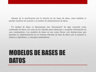 MODELOS DE BASES DE
DATOS
Además de la clasificación por la función de las bases de datos, éstas también se
pueden clasificar de acuerdo a su modelo de administración de datos.
Un modelo de datos es básicamente una "descripción" de algo conocido como
contenedor de datos, así como de los métodos para almacenar y recuperar información de
esos contenedores. Los modelos de datos no son cosas físicas: son abstracciones que
permiten la implementación de un sistema eficiente de base de datos; por lo general se
refieren a algoritmos, y conceptos matemáticos.
 