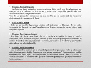 • Bases de datos jerárquicas
Las bases de datos jerárquicas son especialmente útiles en el caso de aplicaciones que
manejan un gran volumen de información y datos muy compartidos permitiendo crear
estructuras estables y de gran rendimiento.
Una de las principales limitaciones de este modelo es su incapacidad de representar
eficientemente la redundancia de datos.
• Base de datos de red
Éste es un modelo ligeramente distinto del jerárquico; a diferencia de los datos
jerárquicos, los datos de red modifican el concepto de nodo: se permite que un mismo nodo
tenga varios padres.
• Bases de datos transaccionales
Son bases de datos cuyo único fin es el envío y recepción de datos a grandes
velocidades, estas bases son muy poco comunes y están dirigidas por lo general al entorno de
análisis de calidad, datos de producción e industrial, su fin único es recolectar y recuperar los
datos a la mayor velocidad posible.
• Bases de datos relacionales
Éste es el modelo utilizado en la actualidad para modelar problemas reales y administrar
datos dinámicamente. Su idea fundamental es el uso de "relaciones". Estas relaciones podrían
considerarse en forma lógica como conjuntos de datos llamados "tuplas". Esto es pensando en
cada relación como si fuese una tabla que está compuesta por registros, que representarían las
tuplas, y campos.
 