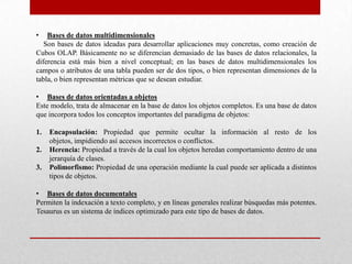 • Bases de datos multidimensionales
Son bases de datos ideadas para desarrollar aplicaciones muy concretas, como creación de
Cubos OLAP. Básicamente no se diferencian demasiado de las bases de datos relacionales, la
diferencia está más bien a nivel conceptual; en las bases de datos multidimensionales los
campos o atributos de una tabla pueden ser de dos tipos, o bien representan dimensiones de la
tabla, o bien representan métricas que se desean estudiar.
• Bases de datos orientadas a objetos
Este modelo, trata de almacenar en la base de datos los objetos completos. Es una base de datos
que incorpora todos los conceptos importantes del paradigma de objetos:
1. Encapsulación: Propiedad que permite ocultar la información al resto de los
objetos, impidiendo así accesos incorrectos o conflictos.
2. Herencia: Propiedad a través de la cual los objetos heredan comportamiento dentro de una
jerarquía de clases.
3. Polimorfismo: Propiedad de una operación mediante la cual puede ser aplicada a distintos
tipos de objetos.
• Bases de datos documentales
Permiten la indexación a texto completo, y en líneas generales realizar búsquedas más potentes.
Tesaurus es un sistema de índices optimizado para este tipo de bases de datos.
 