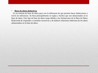 • Bases de datos deductivas
Es un sistema de base de datos pero con la diferencia de que permite hacer deducciones a
través de inferencias. Se basa principalmente en reglas y hechos que son almacenados en la
base de datos. Este tipo de base de datos surge debido a las limitaciones de la Base de Datos
Relacional de responder a consultas recursivas y de deducir relaciones indirectas de los datos
almacenados en la base de datos
 