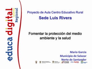 Proyecto de Aula Centro Educativo Rural

Sede Luis Rivera

Fomentar la protección del medio
ambiente y la salud

Mario Garcia
Municipio de Salazar
Norte de Santander

 