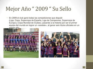 Mejor Año “ 2009 “ Su Sello
• En 2009 el club ganó todas las competiciones que disputó
(Liga, Copa, Supercopa de España, Liga de Campeones, Supercopa de
Europa y Copa Mundial de Clubes), pasando a la historia por ser el primer
equipo del mundo en lograr un «sextete», al ganar seis títulos oficiales en un
mismo año.
 