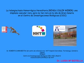 La telangiectasia Hemorrágica Hereditaria (RENDU OSLER WEBER): una
    displasia vascular rara, pero no tan rara en la isla de Gran Canaria
             en el Centro de Investigaciones Biológicas (CSIC)




Dr. ROBERTO ZARRABEITIA del centro de referencia de HHT Hospital Sierrallana. Torrelavega, Cantabria
                                            (Spain)
                                            IFIMAV
                    Centro de Investigaciones Biológicas (CIB. CSIC.) Madrid
                              ASOCIACIÓN ESPAÑOLA DE HHT

                                                                      Dr. LUISA Mª BOTELLA
 