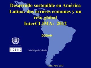 Desarrollo sostenible en América
Latina: dos errores comunes y un
           reto global
      InterCLIMA: 2012

                     DDSAH



        Luis Miguel Galindo




                              Lima, Perú, 2012
 