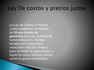 La Ley de Costos y Precios 
Justos establece un máximo 
de 30 por ciento de 
ganancia para las cadenas de 
comercialización, medida 
tomada por el dignatario 
venezolano Nicolás Maduro 
para combatir la especulación y 
lograr la mayor eficacia política 
contra la guerra económica. 
 