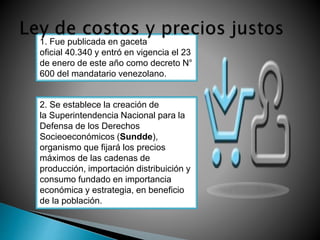 1. Fue publicada en gaceta 
oficial 40.340 y entró en vigencia el 23 
de enero de este año como decreto N° 
600 del mandatario venezolano. 
2. Se establece la creación de 
la Superintendencia Nacional para la 
Defensa de los Derechos 
Socieoeconómicos (Sundde), 
organismo que fijará los precios 
máximos de las cadenas de 
producción, importación distribuición y 
consumo fundado en importancia 
económica y estrategia, en beneficio 
de la población. 
 