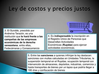 3. El Sundde, presidido por 
Andreína Tarazón, es una 
institución que le hará frente a las 
campañas de las empresas 
económicas de la derecha 
venezolana, entre ellas, 
Fedecámaras y Consecomercio 
4. Es indispensable la inscripción en 
el Registro Único de Personas que 
Desarrollan Actividades 
Económicas (Rupdae) para ejercer 
actividades económicas. 
5. Entre las sanciones a quienes infrinjan la ley destacan: 
sanciones con multas calculadas en Unidades Tributarias, la 
suspensión temporal en el Rupdae, ocupación temporal con 
intervención de almacenes, depósitos, industrias, comercios y 
hasta transportes de bienes por un lapso que podría llegar a 
180 días y confiscación de bienes 
 